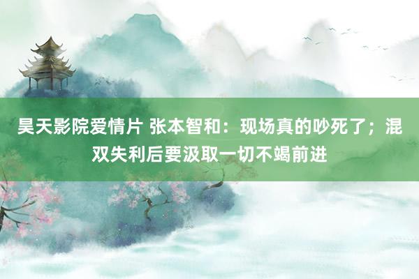 昊天影院爱情片 张本智和：现场真的吵死了；混双失利后要汲取一切不竭前进