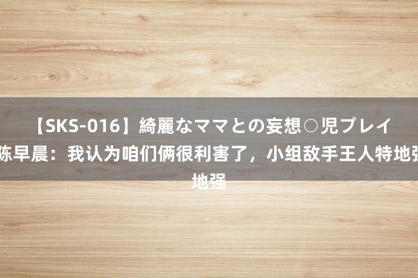 【SKS-016】綺麗なママとの妄想○児プレイ 陈早晨：我认为咱们俩很利害了，小组敌手王人特地强