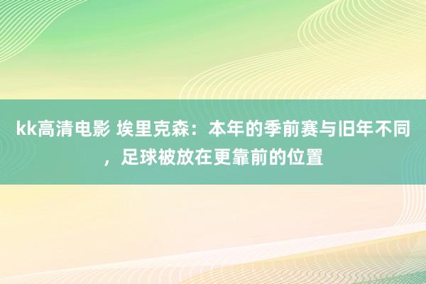 kk高清电影 埃里克森：本年的季前赛与旧年不同，足球被放在更靠前的位置