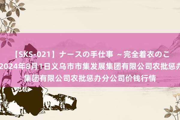 【SKS-021】ナースの手仕事 ～完全着衣のこだわり手コキ～ 2024年8月1日义乌市市集发展集团有限公司农批惩办分公司价钱行情