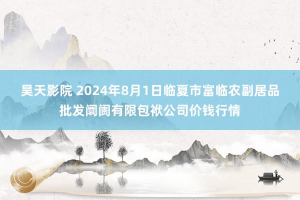 昊天影院 2024年8月1日临夏市富临农副居品批发阛阓有限包袱公司价钱行情