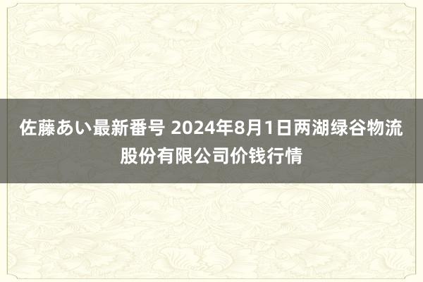 佐藤あい最新番号 2024年8月1日两湖绿谷物流股份有限公司价钱行情