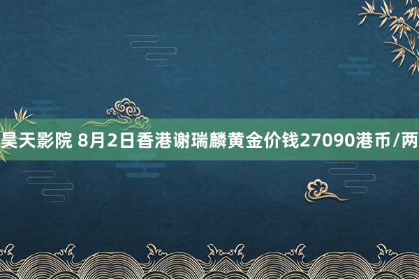 昊天影院 8月2日香港谢瑞麟黄金价钱27090港币/两