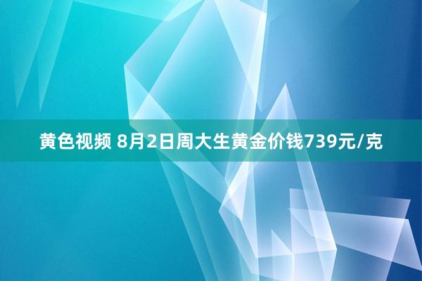 黄色视频 8月2日周大生黄金价钱739元/克