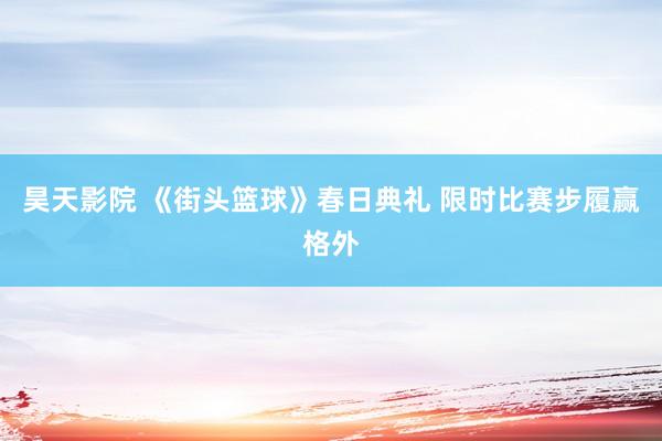 昊天影院 《街头篮球》春日典礼 限时比赛步履赢格外