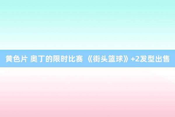 黄色片 奥丁的限时比赛 《街头篮球》+2发型出售