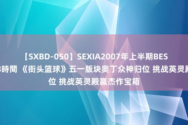 【SXBD-050】SEXIA2007年上半期BEST 全35作品8時間 《街头篮球》五一版块奥丁众神归位 挑战英灵殿赢杰作宝箱