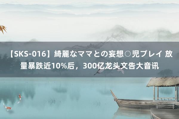 【SKS-016】綺麗なママとの妄想○児プレイ 放量暴跌近10%后，300亿龙头文告大音讯