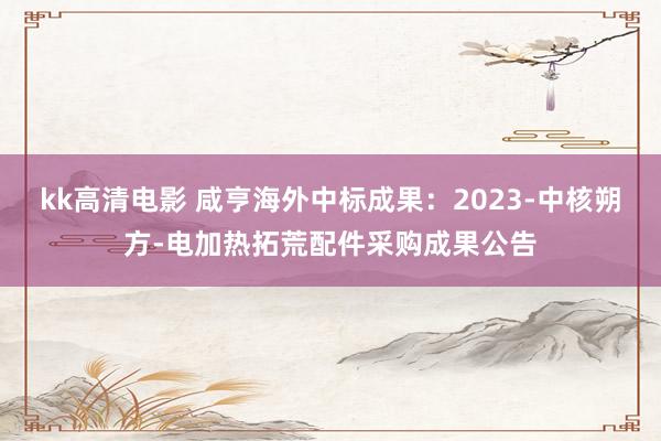 kk高清电影 咸亨海外中标成果：2023-中核朔方-电加热拓荒配件采购成果公告