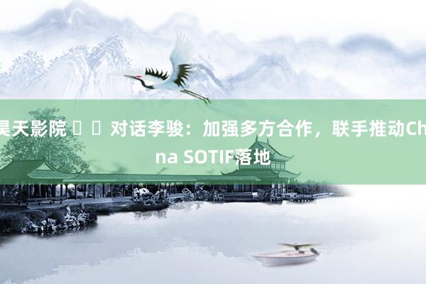 昊天影院 ‍‍对话李骏：加强多方合作，联手推动China SOTIF落地