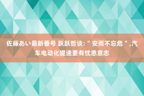 佐藤あい最新番号 跃跃哲谈:＂安而不忘危＂，汽车电动化提速要有忧患意志