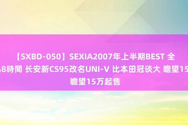 【SXBD-050】SEXIA2007年上半期BEST 全35作品8時間 长安新CS95改名UNI-V 比本田冠谈大 瞻望15万起售