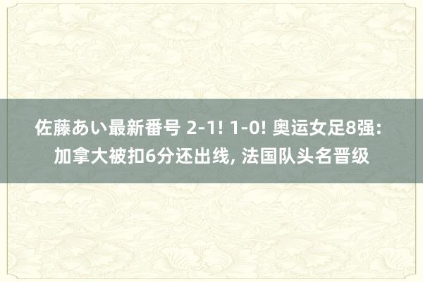 佐藤あい最新番号 2-1! 1-0! 奥运女足8强: 加拿大被扣6分还出线， 法国队头名晋级