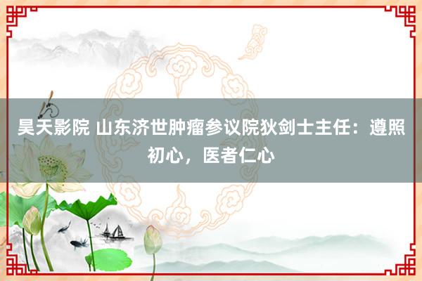 昊天影院 山东济世肿瘤参议院狄剑士主任：遵照初心，医者仁心