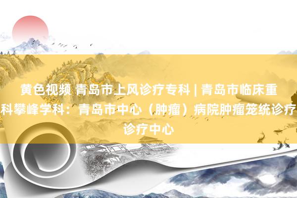 黄色视频 青岛市上风诊疗专科 | 青岛市临床重心专科攀峰学科：青岛市中心（肿瘤）病院肿瘤笼统诊疗中心