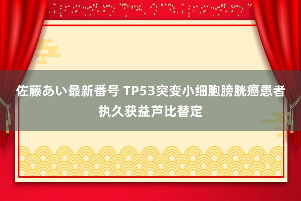 佐藤あい最新番号 TP53突变小细胞膀胱癌患者执久获益芦比替定