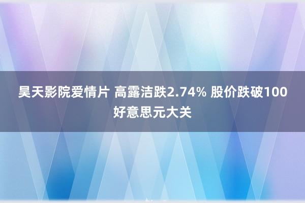 昊天影院爱情片 高露洁跌2.74% 股价跌破100好意思元大关