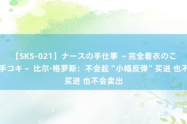 【SKS-021】ナースの手仕事 ～完全着衣のこだわり手コキ～ 比尔·格罗斯：不会趁“小幅反弹”买进 也不会卖出