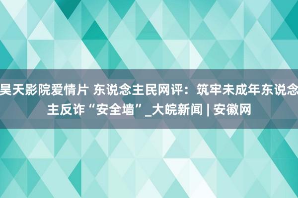 昊天影院爱情片 东说念主民网评：筑牢未成年东说念主反诈“安全墙”_大皖新闻 | 安徽网