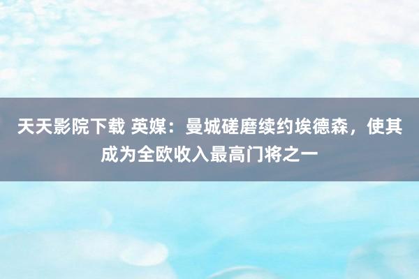 天天影院下载 英媒：曼城磋磨续约埃德森，使其成为全欧收入最高门将之一