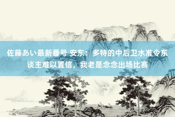 佐藤あい最新番号 安东：多特的中后卫水准令东谈主难以置信，我老是念念出场比赛