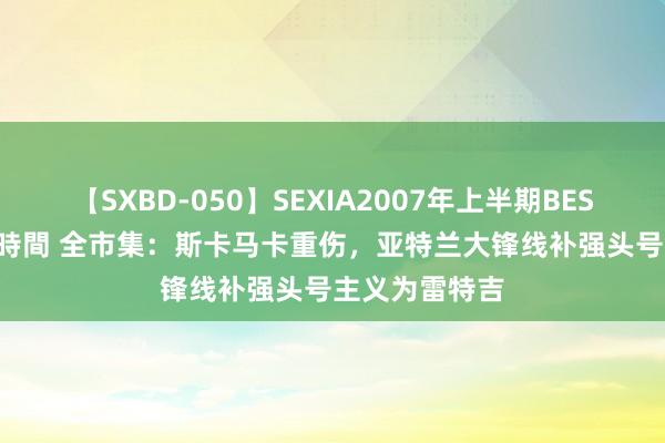 【SXBD-050】SEXIA2007年上半期BEST 全35作品8時間 全市集：斯卡马卡重伤，亚特兰大锋线补强头号主义为雷特吉