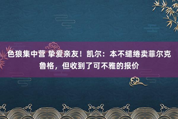 色狼集中营 挚爱亲友！凯尔：本不缱绻卖菲尔克鲁格，但收到了可不雅的报价