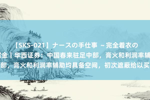 【SKS-021】ナースの手仕事 ～完全着衣のこだわり手コキ～ 研报掘金丨华西证券：中国春来驻足中部，膏火和利润率辅助均具备空间，初次遮蔽给以买入评级