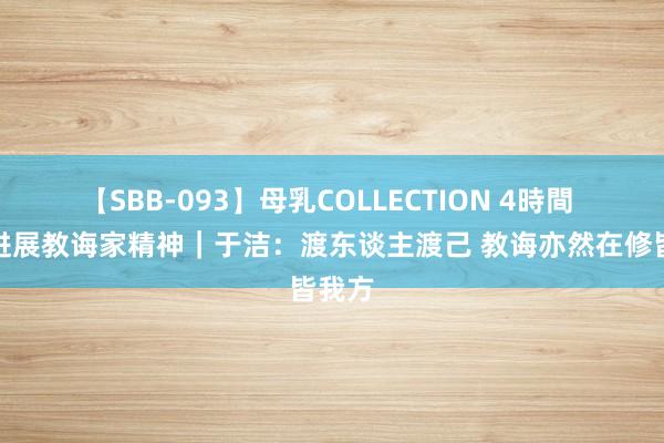 【SBB-093】母乳COLLECTION 4時間 狂妄进展教诲家精神｜于洁：渡东谈主渡己 教诲亦然在修皆我方