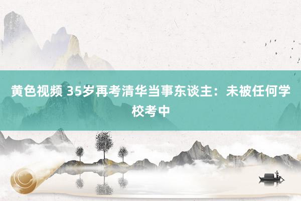 黄色视频 35岁再考清华当事东谈主：未被任何学校考中