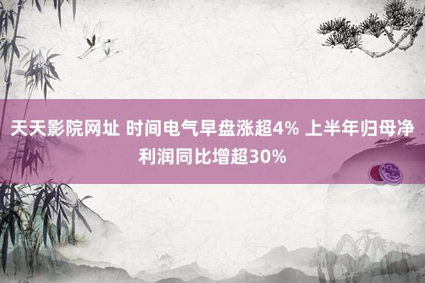 天天影院网址 时间电气早盘涨超4% 上半年归母净利润同比增超30%