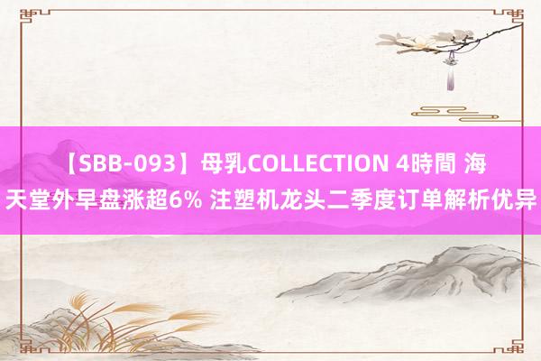 【SBB-093】母乳COLLECTION 4時間 海天堂外早盘涨超6% 注塑机龙头二季度订单解析优异