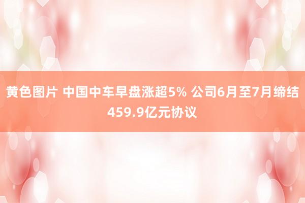 黄色图片 中国中车早盘涨超5% 公司6月至7月缔结459.9亿元协议