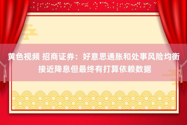 黄色视频 招商证券：好意思通胀和处事风险均衡 接近降息但最终有打算依赖数据