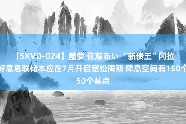 【SXVD-024】酷夢 佐藤あい “新债王”冈拉克：好意思联储本应在7月开启宽松周期 降息空间有150个基点