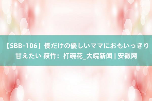 【SBB-106】僕だけの優しいママにおもいっきり甘えたい 筱竹：打碗花_大皖新闻 | 安徽网