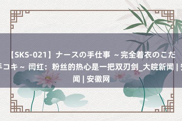 【SKS-021】ナースの手仕事 ～完全着衣のこだわり手コキ～ 闫红：粉丝的热心是一把双刃剑_大皖新闻 | 安徽网