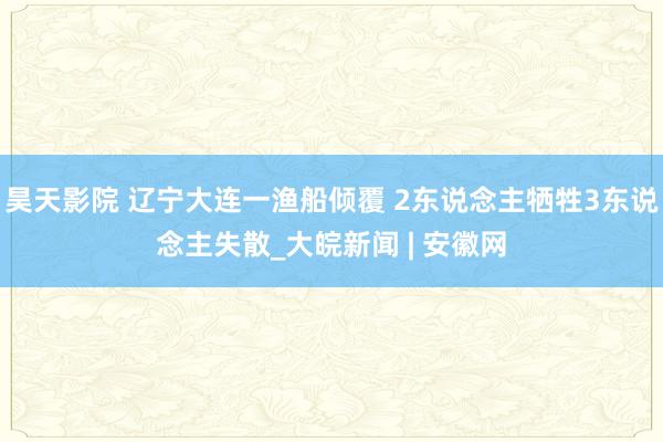 昊天影院 辽宁大连一渔船倾覆 2东说念主牺牲3东说念主失散_大皖新闻 | 安徽网