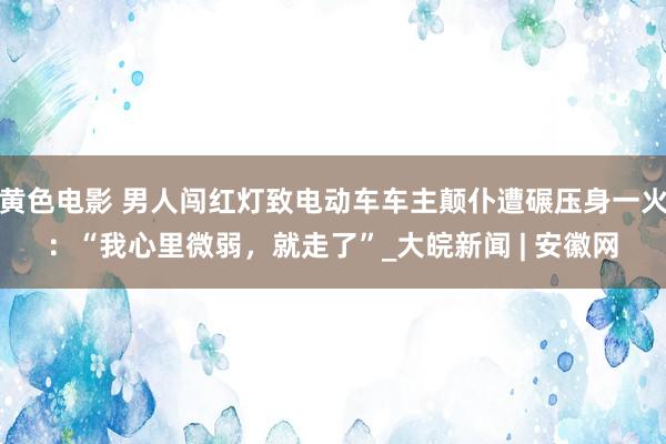 黄色电影 男人闯红灯致电动车车主颠仆遭碾压身一火：“我心里微弱，就走了”_大皖新闻 | 安徽网