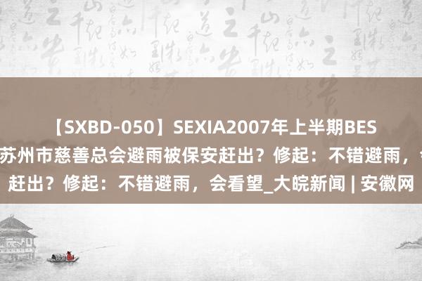 【SXBD-050】SEXIA2007年上半期BEST 全35作品8時間 男人在苏州市慈善总会避雨被保安赶出？修起：不错避雨，会看望_大皖新闻 | 安徽网