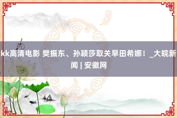 kk高清电影 樊振东、孙颖莎取关早田希娜！_大皖新闻 | 安徽网