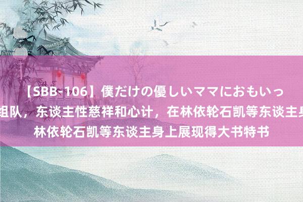 【SBB-106】僕だけの優しいママにおもいっきり甘えたい 一次组队，东谈主性慈祥和心计，在林依轮石凯等东谈主身上展现得大书特书