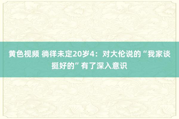 黄色视频 徜徉未定20岁4：对大伦说的“我家谈挺好的”有了深入意识