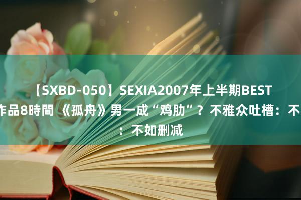 【SXBD-050】SEXIA2007年上半期BEST 全35作品8時間 《孤舟》男一成“鸡肋”？不雅众吐槽：不如删减