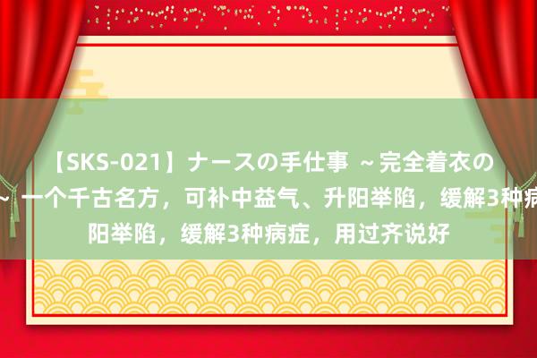 【SKS-021】ナースの手仕事 ～完全着衣のこだわり手コキ～ 一个千古名方，可补中益气、升阳举陷，缓解3种病症，用过齐说好