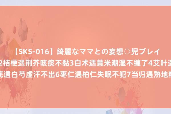 【SKS-016】綺麗なママとの妄想○児プレイ 1黄连遇栀子嘴巴不苦2桔梗遇荆芥咳痰不黏3白术遇薏米潮湿不缠了4艾叶遇花椒瘙痒不起了5黄芪遇白芍虚汗不出6枣仁遇柏仁失眠不犯7当归遇熟地精血不虚8柴胡遇黄芩胆炎不了9丹参遇三七血管不堵10 党参遇麦冬