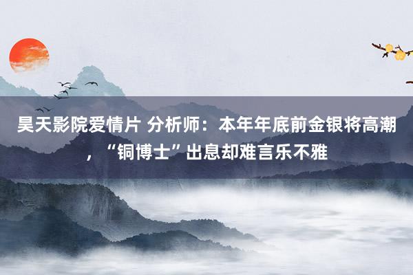 昊天影院爱情片 分析师：本年年底前金银将高潮，“铜博士”出息却难言乐不雅