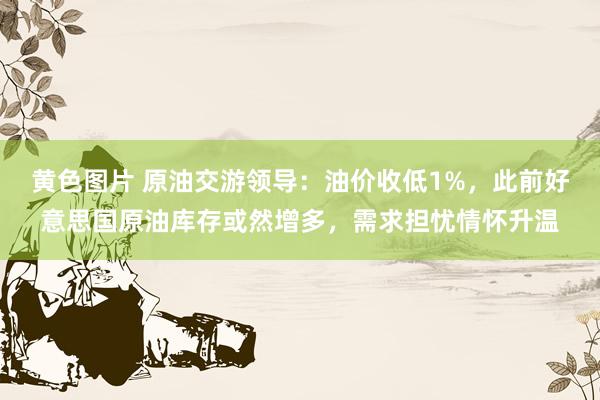 黄色图片 原油交游领导：油价收低1%，此前好意思国原油库存或然增多，需求担忧情怀升温