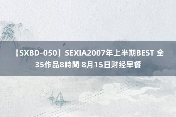 【SXBD-050】SEXIA2007年上半期BEST 全35作品8時間 8月15日财经早餐