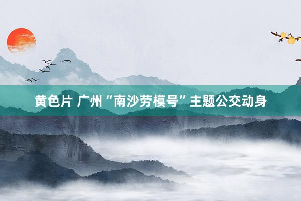 黄色片 广州“南沙劳模号”主题公交动身